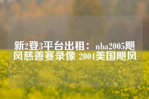 新2登3平台出租：nba2005飓风慈善赛录像 2004美国飓风-第1张图片-皇冠信用盘出租