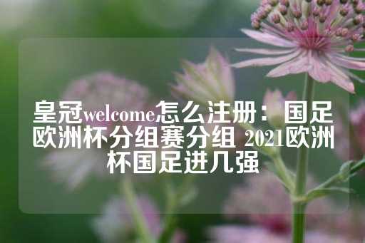 皇冠welcome怎么注册：国足欧洲杯分组赛分组 2021欧洲杯国足进几强