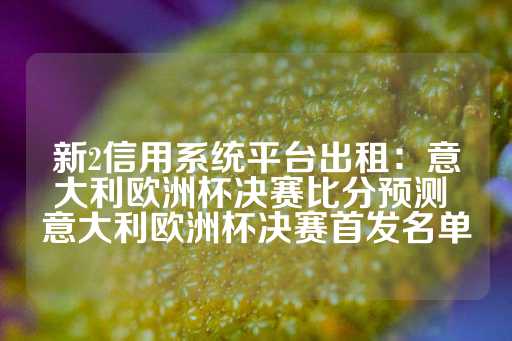 新2信用系统平台出租：意大利欧洲杯决赛比分预测 意大利欧洲杯决赛首发名单-第1张图片-皇冠信用盘出租