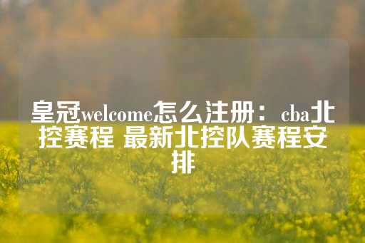 皇冠welcome怎么注册：cba北控赛程 最新北控队赛程安排