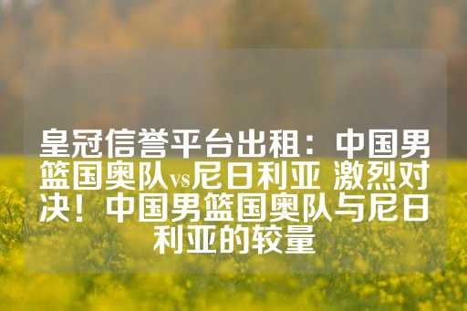 皇冠信誉平台出租：中国男篮国奥队vs尼日利亚 激烈对决！中国男篮国奥队与尼日利亚的较量