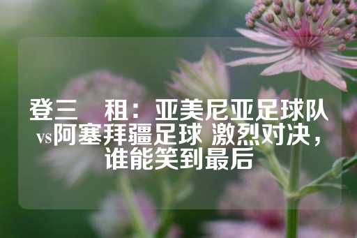 登三岀租：亚美尼亚足球队vs阿塞拜疆足球 激烈对决，谁能笑到最后