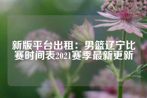 新版平台出租：男篮辽宁比赛时间表2021赛季最新更新