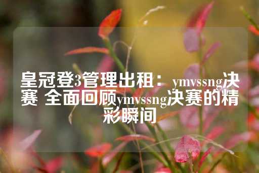 皇冠登3管理出租：ymvssng决赛 全面回顾ymvssng决赛的精彩瞬间-第1张图片-皇冠信用盘出租