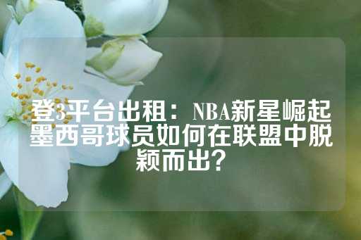 登3平台出租：NBA新星崛起墨西哥球员如何在联盟中脱颖而出？