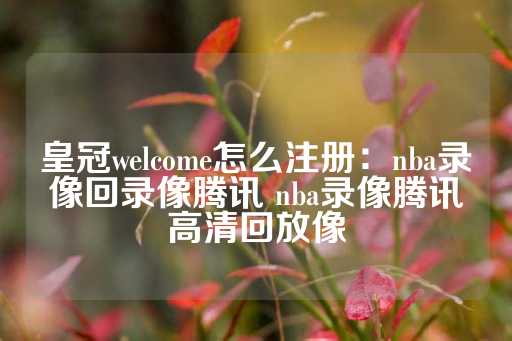 皇冠welcome怎么注册：nba录像回录像腾讯 nba录像腾讯高清回放像-第1张图片-皇冠信用盘出租