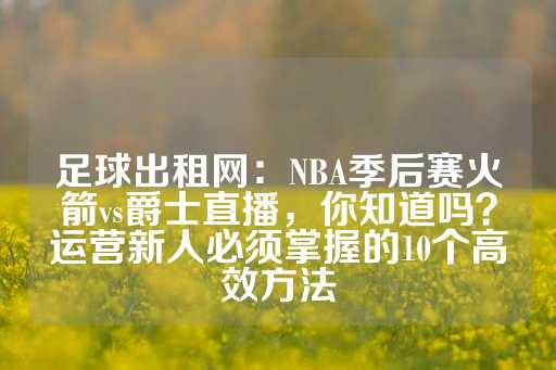 足球出租网：NBA季后赛火箭vs爵士直播，你知道吗？运营新人必须掌握的10个高效方法-第1张图片-皇冠信用盘出租