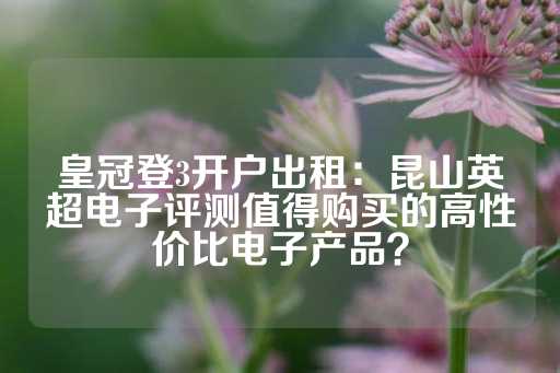 皇冠登3开户出租：昆山英超电子评测值得购买的高性价比电子产品？