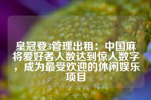 皇冠登3管理出租：中国麻将爱好者人数达到惊人数字，成为最受欢迎的休闲娱乐项目-第1张图片-皇冠信用盘出租