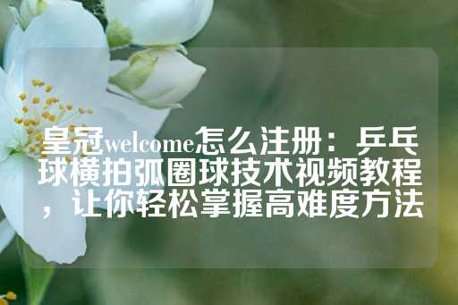 皇冠welcome怎么注册：乒乓球横拍弧圈球技术视频教程，让你轻松掌握高难度方法-第1张图片-皇冠信用盘出租