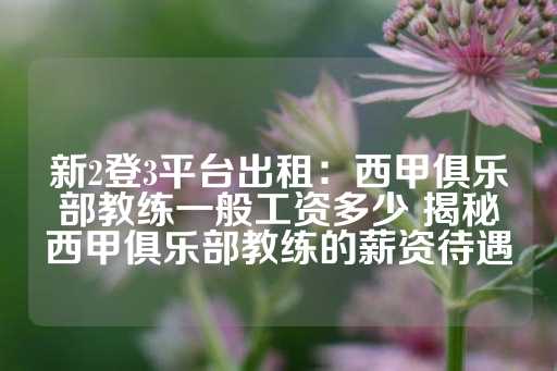 新2登3平台出租：西甲俱乐部教练一般工资多少 揭秘西甲俱乐部教练的薪资待遇