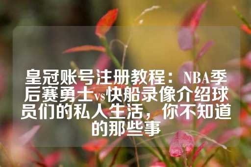 皇冠账号注册教程：NBA季后赛勇士vs快船录像介绍球员们的私人生活，你不知道的那些事