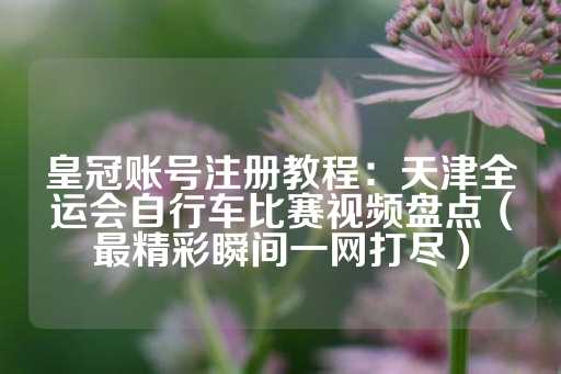 皇冠账号注册教程：天津全运会自行车比赛视频盘点（最精彩瞬间一网打尽）