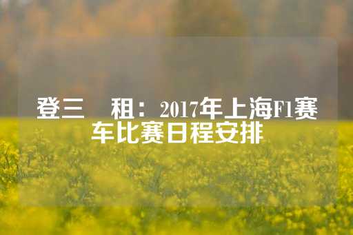 登三岀租：2017年上海F1赛车比赛日程安排