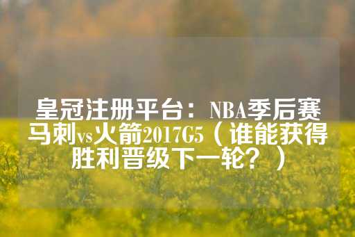 皇冠注册平台：NBA季后赛马刺vs火箭2017G5（谁能获得胜利晋级下一轮？）-第1张图片-皇冠信用盘出租