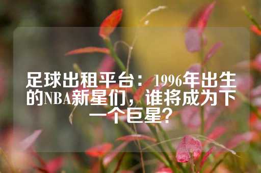 足球出租平台：1996年出生的NBA新星们，谁将成为下一个巨星？-第1张图片-皇冠信用盘出租