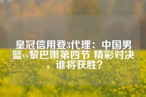 皇冠信用登3代理：中国男篮vs黎巴嫩第四节 精彩对决，谁将获胜？-第1张图片-皇冠信用盘出租