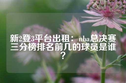 新2登3平台出租：nba总决赛三分榜排名前几的球员是谁？-第1张图片-皇冠信用盘出租