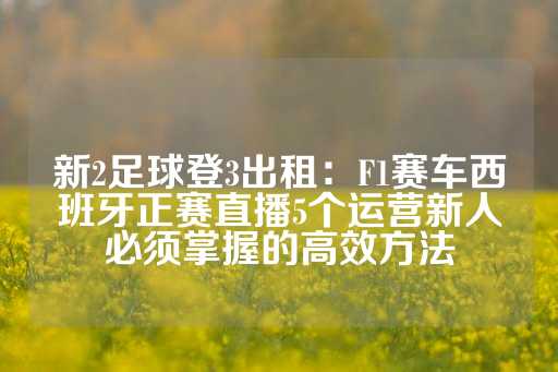 新2足球登3出租：F1赛车西班牙正赛直播5个运营新人必须掌握的高效方法