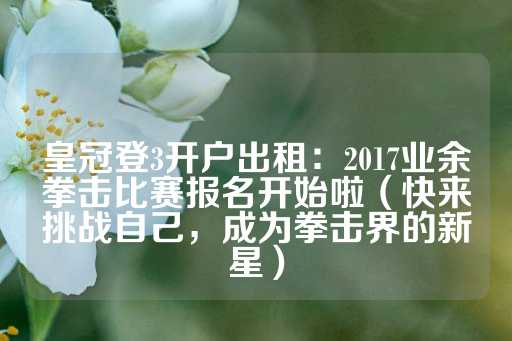 皇冠登3开户出租：2017业余拳击比赛报名开始啦（快来挑战自己，成为拳击界的新星）-第1张图片-皇冠信用盘出租