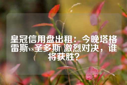 皇冠信用盘出租：今晚塔格雷斯vs圣多斯 激烈对决，谁将获胜？-第1张图片-皇冠信用盘出租