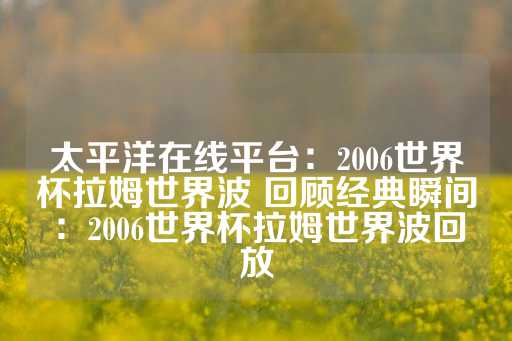 太平洋在线平台：2006世界杯拉姆世界波 回顾经典瞬间：2006世界杯拉姆世界波回放