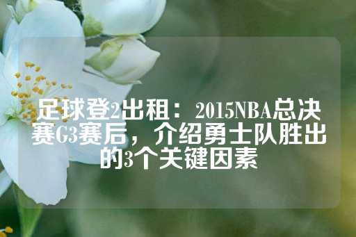 足球登2出租：2015NBA总决赛G3赛后，介绍勇士队胜出的3个关键因素-第1张图片-皇冠信用盘出租