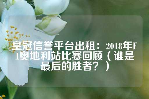 皇冠信誉平台出租：2018年F1奥地利站比赛回顾（谁是最后的胜者？）