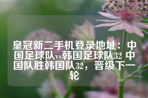 皇冠新二手机登录地址：中国足球队vs韩国足球队32 中国队胜韩国队32，晋级下一轮