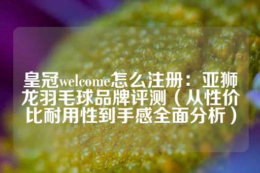 皇冠welcome怎么注册：亚狮龙羽毛球品牌评测（从性价比耐用性到手感全面分析）