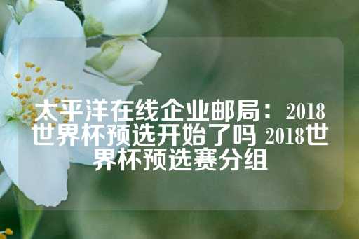 太平洋在线企业邮局：2018世界杯预选开始了吗 2018世界杯预选赛分组-第1张图片-皇冠信用盘出租