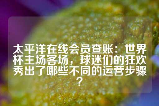 太平洋在线会员查账：世界杯主场客场，球迷们的狂欢秀出了哪些不同的运营步骤？-第1张图片-皇冠信用盘出租