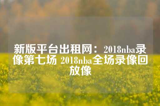 新版平台出租网：2018nba录像第七场 2018nba全场录像回放像