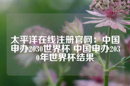 太平洋在线注册官网：中国申办2030世界杯 中国申办2030年世界杯结果