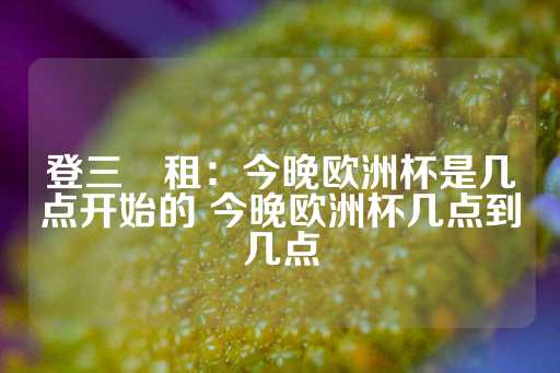 登三岀租：今晚欧洲杯是几点开始的 今晚欧洲杯几点到几点