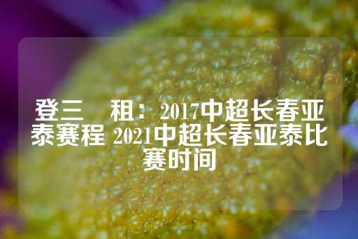 登三岀租：2017中超长春亚泰赛程 2021中超长春亚泰比赛时间-第1张图片-皇冠信用盘出租