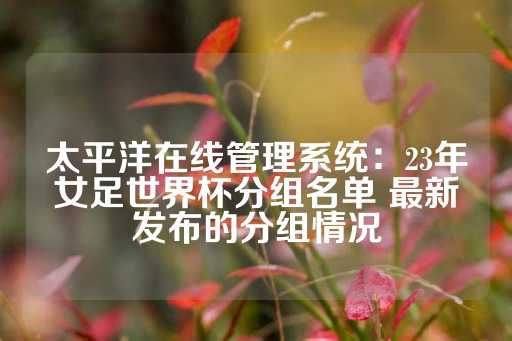 太平洋在线管理系统：23年女足世界杯分组名单 最新发布的分组情况