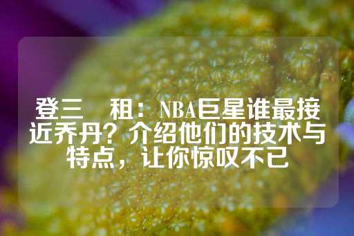 登三岀租：NBA巨星谁最接近乔丹？介绍他们的技术与特点，让你惊叹不已