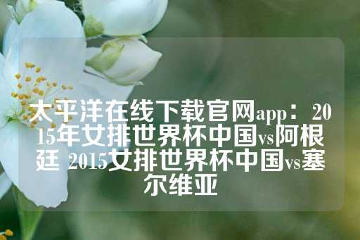 太平洋在线下载官网app：2015年女排世界杯中国vs阿根廷 2015女排世界杯中国vs塞尔维亚