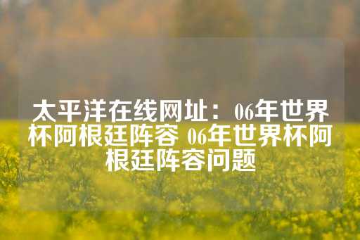 太平洋在线网址：06年世界杯阿根廷阵容 06年世界杯阿根廷阵容问题-第1张图片-皇冠信用盘出租