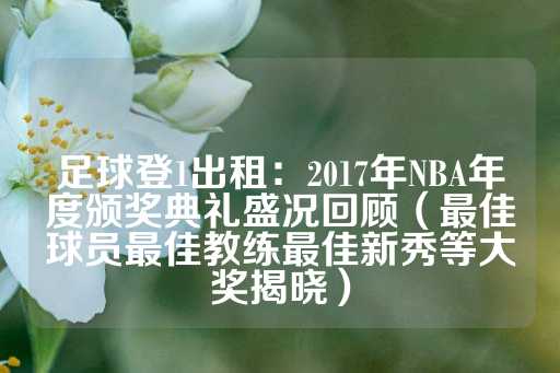 足球登1出租：2017年NBA年度颁奖典礼盛况回顾（最佳球员最佳教练最佳新秀等大奖揭晓）