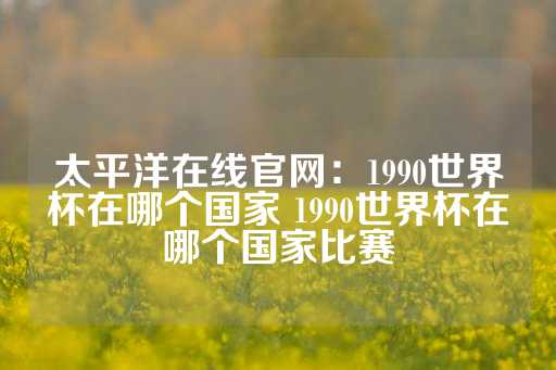 太平洋在线官网：1990世界杯在哪个国家 1990世界杯在哪个国家比赛