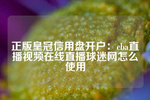 正版皇冠信用盘开户：cba直播视频在线直播球迷网怎么使用