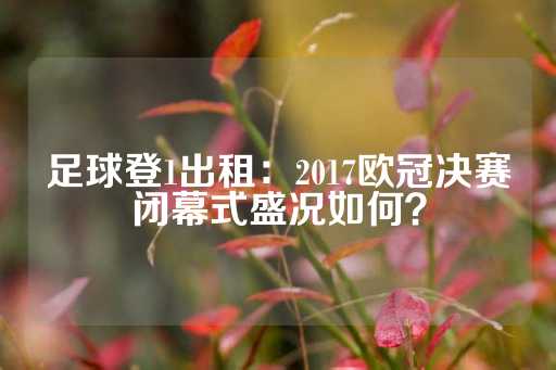 足球登1出租：2017欧冠决赛闭幕式盛况如何？-第1张图片-皇冠信用盘出租