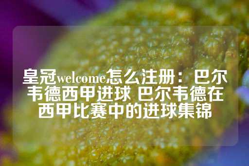 皇冠welcome怎么注册：巴尔韦德西甲进球 巴尔韦德在西甲比赛中的进球集锦-第1张图片-皇冠信用盘出租