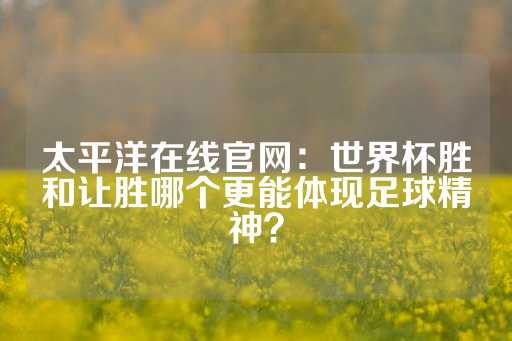 太平洋在线官网：世界杯胜和让胜哪个更能体现足球精神？