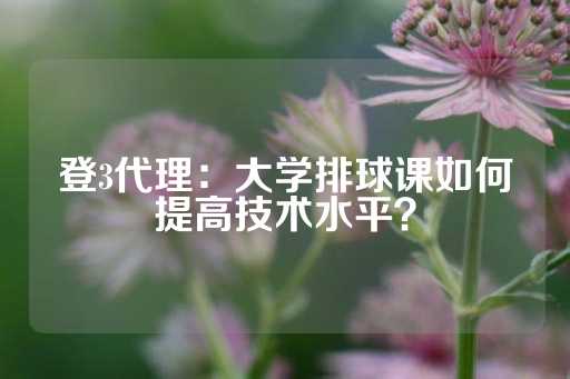 登3代理：大学排球课如何提高技术水平？