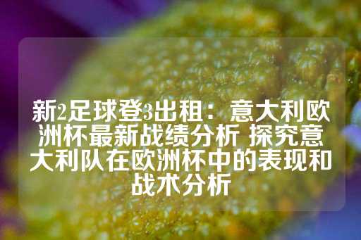 新2足球登3出租：意大利欧洲杯最新战绩分析 探究意大利队在欧洲杯中的表现和战术分析