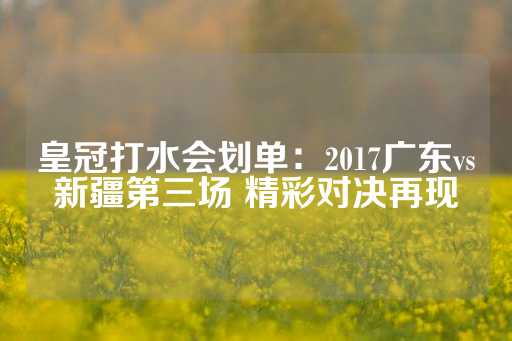 皇冠打水会划单：2017广东vs新疆第三场 精彩对决再现