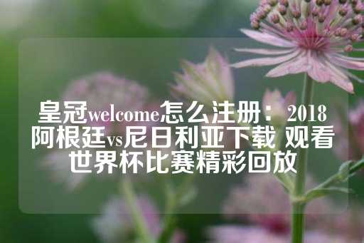 皇冠welcome怎么注册：2018阿根廷vs尼日利亚下载 观看世界杯比赛精彩回放